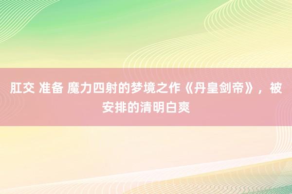 肛交 准备 魔力四射的梦境之作《丹皇剑帝》，被安排的清明白爽