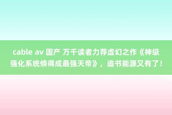 cable av 国产 万千读者力荐虚幻之作《神级强化系统倏得成最强天帝》，追书能源又有了！