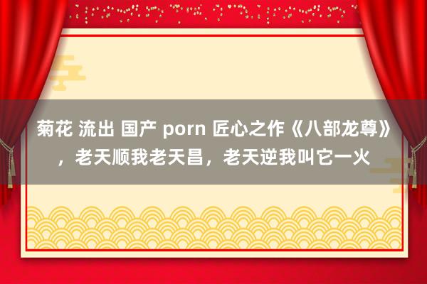 菊花 流出 国产 porn 匠心之作《八部龙尊》，老天顺我老天昌，老天逆我叫它一火