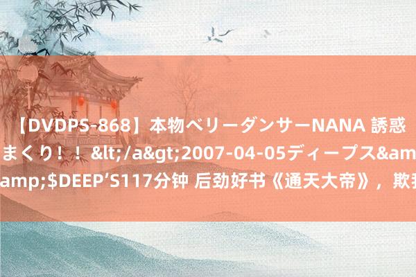 【DVDPS-868】本物ベリーダンサーNANA 誘惑の腰使いで潮吹きまくり！！</a>2007-04-05ディープス&$DEEP’S117分钟 后劲好书《通天大帝》，欺我辱我者，虽远必诛！