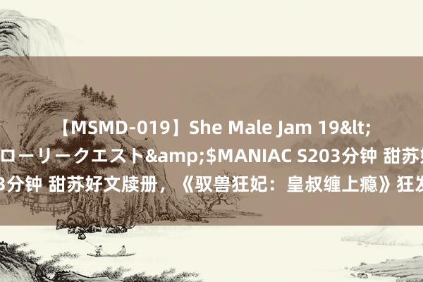 【MSMD-019】She Male Jam 19</a>2008-08-04グローリークエスト&$MANIAC S203分钟 甜苏好文牍册，《驭兽狂妃：皇叔缠上瘾》狂发狗粮，文笔极佳