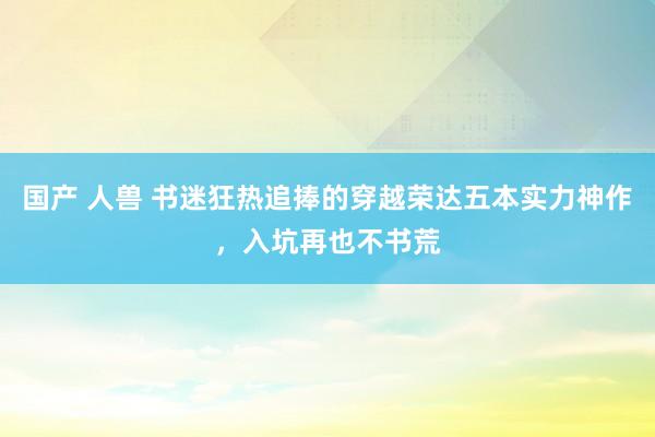 国产 人兽 书迷狂热追捧的穿越荣达五本实力神作，入坑再也不书荒