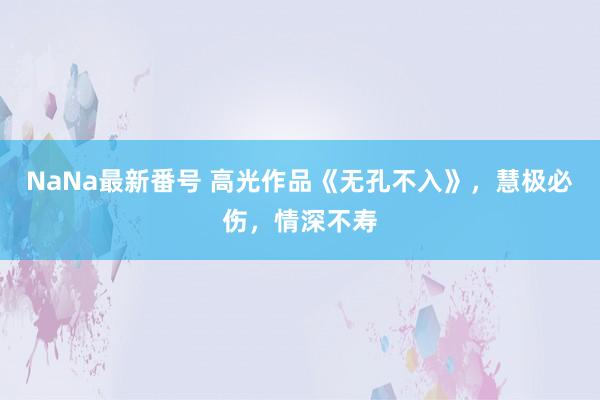 NaNa最新番号 高光作品《无孔不入》，慧极必伤，情深不寿