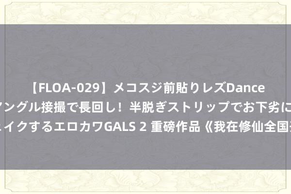 【FLOA-029】メコスジ前貼りレズDance オマ○コ喰い込みをローアングル接撮で長回し！半脱ぎストリップでお下劣にケツをシェイクするエロカワGALS 2 重磅作品《我在修仙全国开农场》，闯一方寰宇，填旋终成哄骗