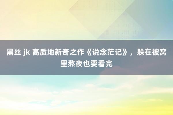 黑丝 jk 高质地新奇之作《说念茫记》，躲在被窝里熬夜也要看完