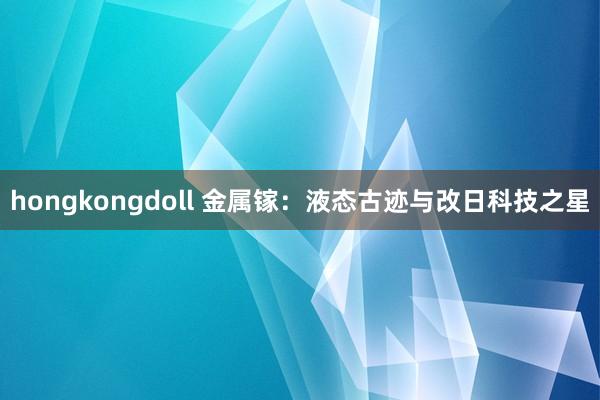 hongkongdoll 金属镓：液态古迹与改日科技之星