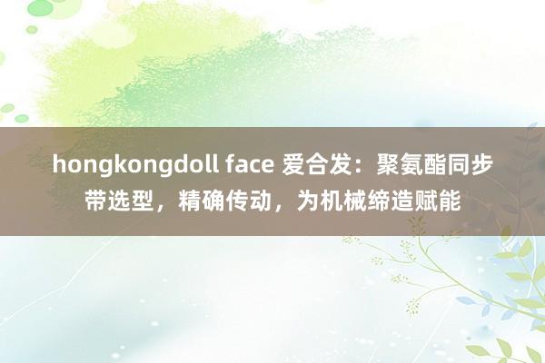 hongkongdoll face 爱合发：聚氨酯同步带选型，精确传动，为机械缔造赋能