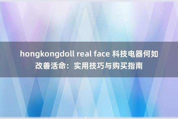 hongkongdoll real face 科技电器何如改善活命：实用技巧与购买指南