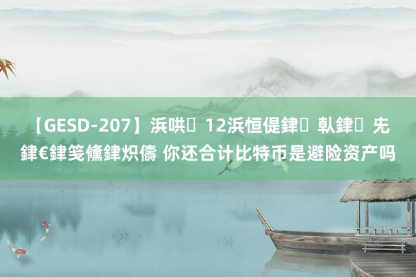 【GESD-207】浜哄12浜恒偍銉倝銉兂銉€銉笺儵銉炽儔 你还合计比特币是避险资产吗