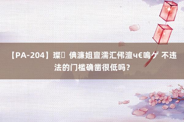 【PA-204】璨倎濂姐亶濡汇伄澶ч€嗚ゲ 不违法的门槛确凿很低吗？