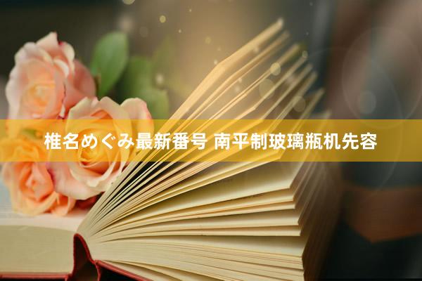 椎名めぐみ最新番号 南平制玻璃瓶机先容