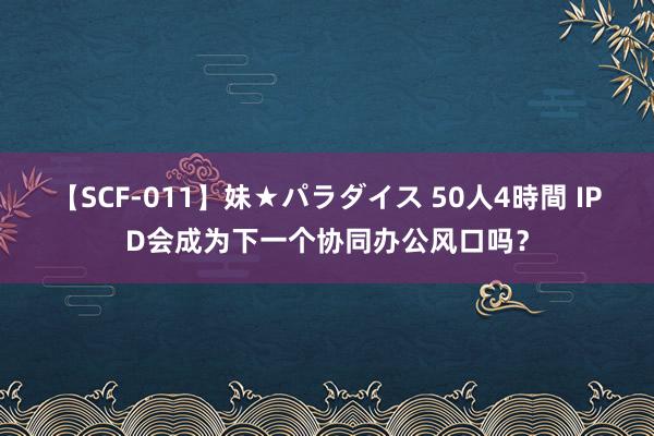 【SCF-011】妹★パラダイス 50人4時間 IPD会成为下一个协同办公风口吗？