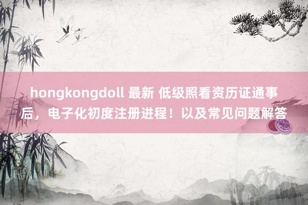 hongkongdoll 最新 低级照看资历证通事后，电子化初度注册进程！以及常见问题解答