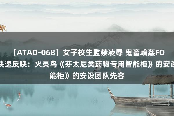 【ATAD-068】女子校生監禁凌辱 鬼畜輪姦FOREVER2 快速反映：火灵鸟《芬太尼类药物专用智能柜》的安设团队先容