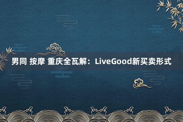 男同 按摩 重庆全瓦解：LiveGood新买卖形式