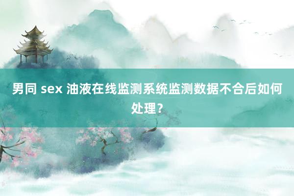 男同 sex 油液在线监测系统监测数据不合后如何处理？