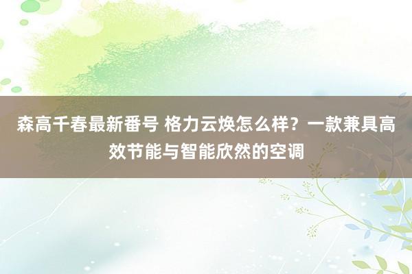 森高千春最新番号 格力云焕怎么样？一款兼具高效节能与智能欣然的空调