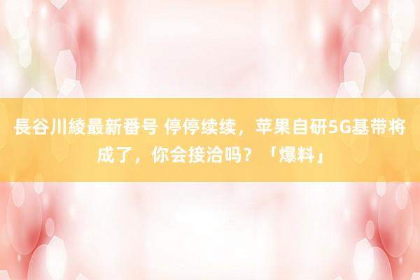 長谷川綾最新番号 停停续续，苹果自研5G基带将成了，你会接洽吗？「爆料」