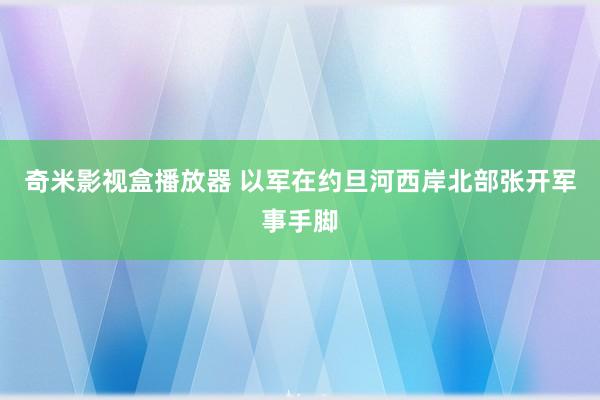 奇米影视盒播放器 以军在约旦河西岸北部张开军事手脚