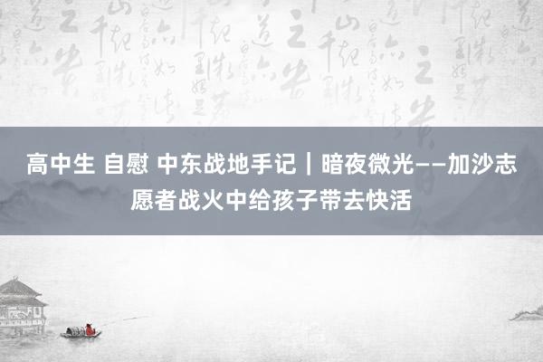 高中生 自慰 中东战地手记｜暗夜微光——加沙志愿者战火中给孩子带去快活