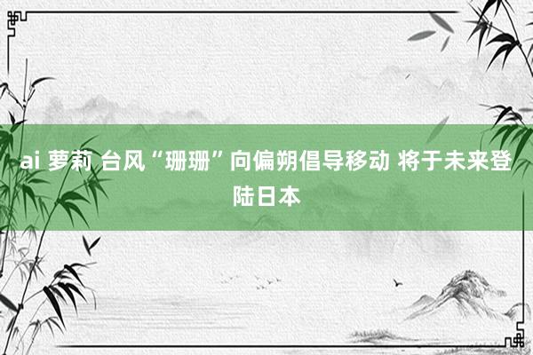 ai 萝莉 台风“珊珊”向偏朔倡导移动 将于未来登陆日本