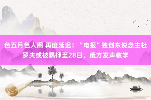 色五月色人阁 再度延迟！“电报”独创东说念主杜罗夫或被羁押至28日，俄方发声教学