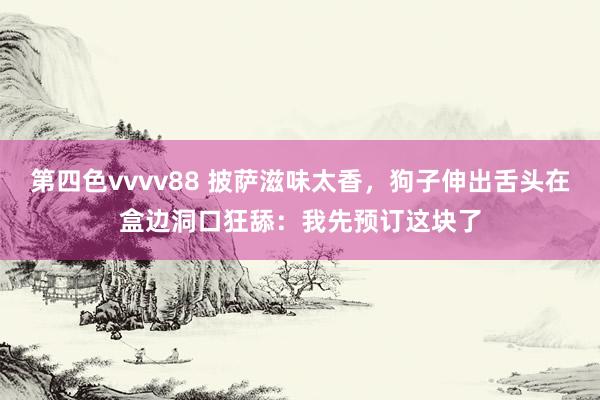 第四色vvvv88 披萨滋味太香，狗子伸出舌头在盒边洞口狂舔：我先预订这块了