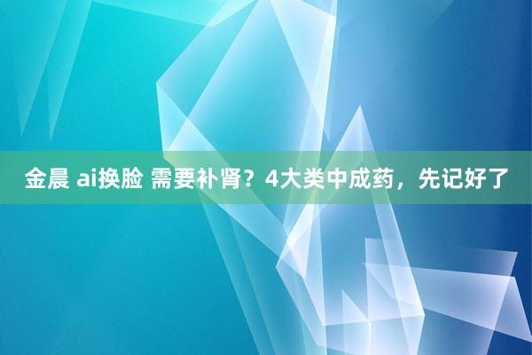 金晨 ai换脸 需要补肾？4大类中成药，先记好了