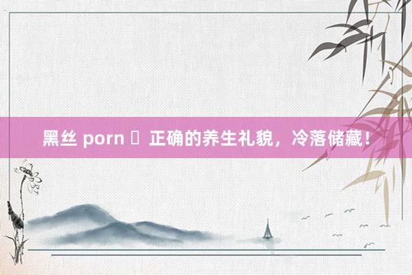 黑丝 porn ​正确的养生礼貌，冷落储藏！