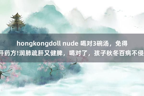 hongkongdoll nude 喝对3碗汤，免得开药方!润肺疏肝又健脾，喝对了，孩子秋冬百病不侵！