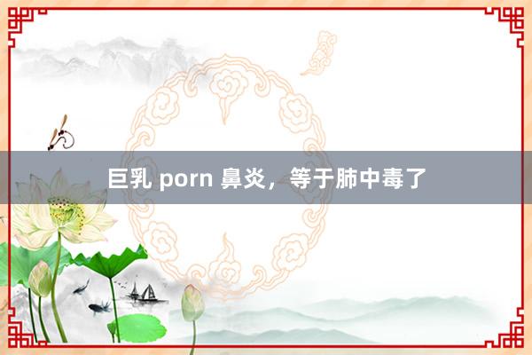 巨乳 porn 鼻炎，等于肺中毒了