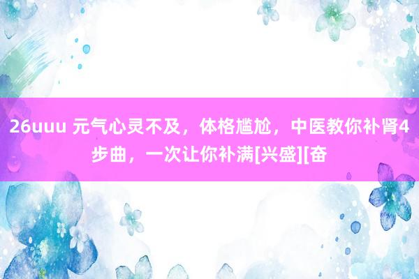 26uuu 元气心灵不及，体格尴尬，中医教你补肾4步曲，一次让你补满[兴盛][奋