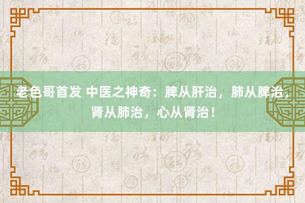 老色哥首发 中医之神奇：脾从肝治，肺从脾治，肾从肺治，心从肾治！