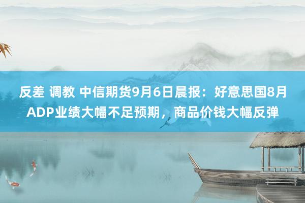 反差 调教 中信期货9月6日晨报：好意思国8月ADP业绩大幅不足预期，商品价钱大幅反弹