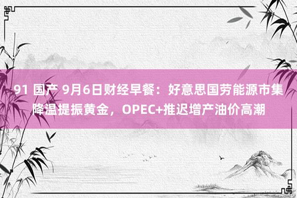 91 国产 9月6日财经早餐：好意思国劳能源市集降温提振黄金，OPEC+推迟增产油价高潮