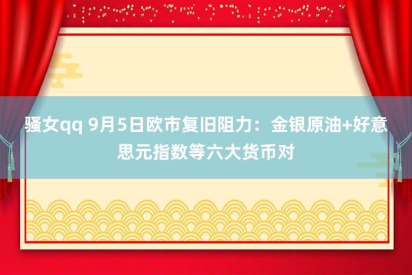 骚女qq 9月5日欧市复旧阻力：金银原油+好意思元指数等六大货币对