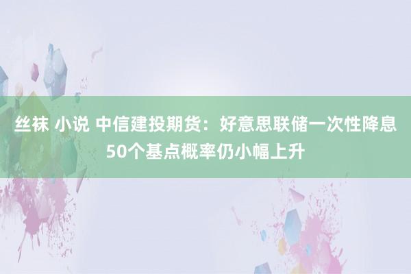 丝袜 小说 中信建投期货：好意思联储一次性降息50个基点概率仍小幅上升