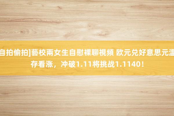 自拍偷拍]藝校兩女生自慰裸聊視頻 欧元兑好意思元温存看涨，冲破1.11将挑战1.1140！