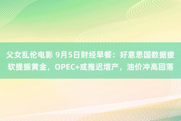 父女乱伦电影 9月5日财经早餐：好意思国数据疲软提振黄金，OPEC+或推迟增产，油价冲高回落