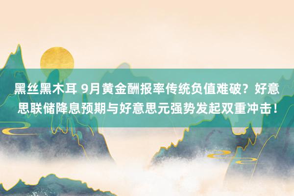 黑丝黑木耳 9月黄金酬报率传统负值难破？好意思联储降息预期与好意思元强势发起双重冲击！