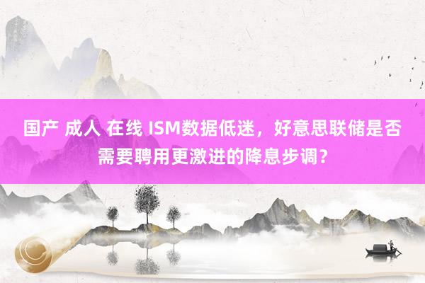 国产 成人 在线 ISM数据低迷，好意思联储是否需要聘用更激进的降息步调？