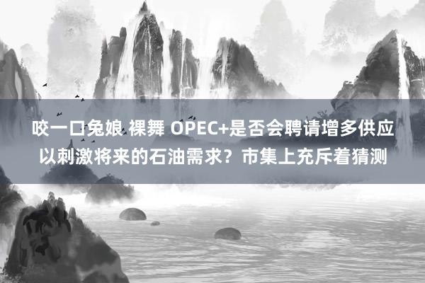 咬一口兔娘 裸舞 OPEC+是否会聘请增多供应以刺激将来的石油需求？市集上充斥着猜测