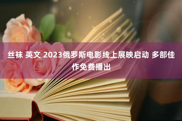 丝袜 英文 2023俄罗斯电影线上展映启动 多部佳作免费播出