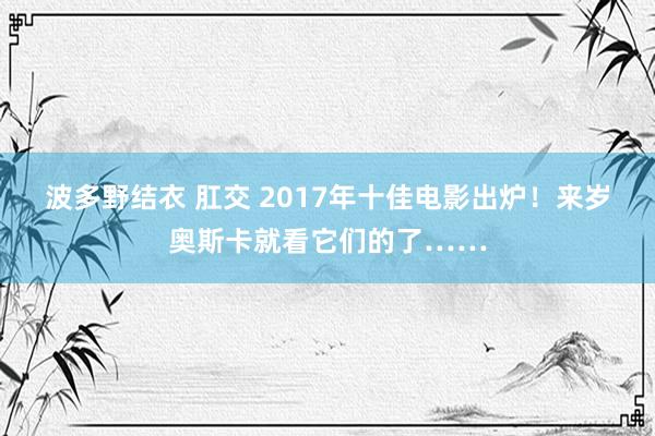 波多野结衣 肛交 2017年十佳电影出炉！来岁奥斯卡就看它们的了……