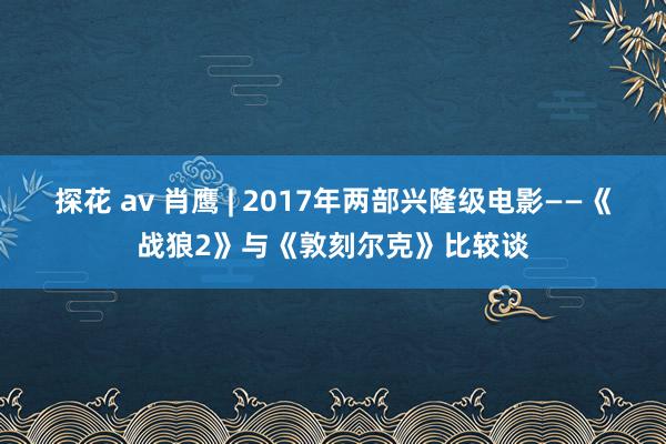 探花 av 肖鹰 | 2017年两部兴隆级电影——《战狼2》与《敦刻尔克》比较谈