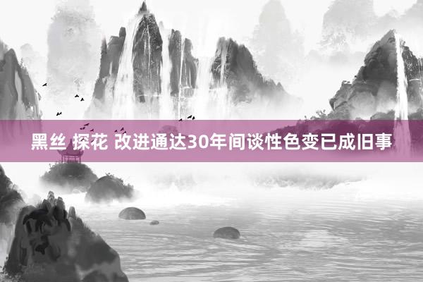 黑丝 探花 改进通达30年间谈性色变已成旧事