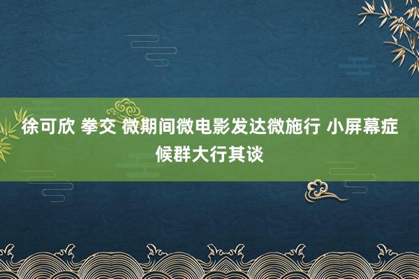 徐可欣 拳交 微期间微电影发达微施行 小屏幕症候群大行其谈