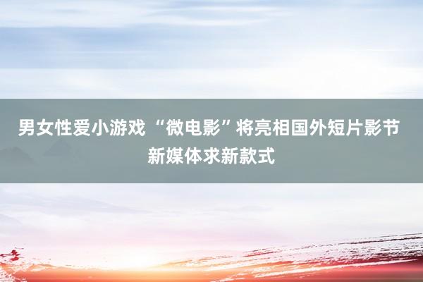 男女性爱小游戏 “微电影”将亮相国外短片影节 新媒体求新款式