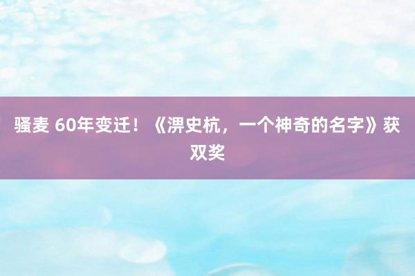 骚麦 60年变迁！《淠史杭，一个神奇的名字》获双奖