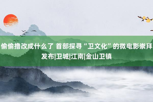 偷偷撸改成什么了 首部探寻“卫文化”的微电影崇拜发布|卫城|江南|金山卫镇